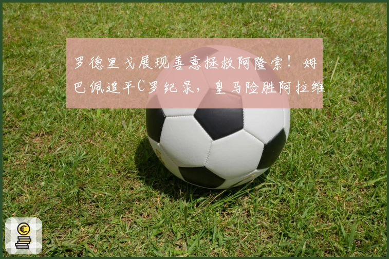 罗德里戈展现善意拯救阿隆索！姆巴佩追平C罗纪录，皇马险胜阿拉维斯