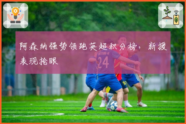 阿森纳强势领跑英超积分榜，新援表现抢眼