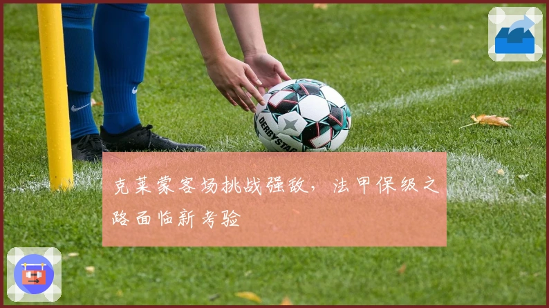 克莱蒙客场挑战强敌，法甲保级之路面临新考验