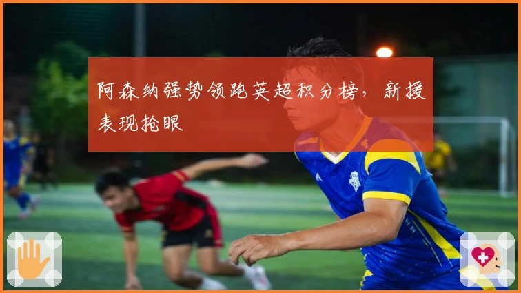 阿森纳强势领跑英超积分榜，新援表现抢眼