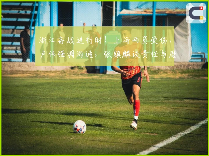 浙江备战进行时！上海两员受伤，卢伟强调沟通，张镇麟谈责任与磨合