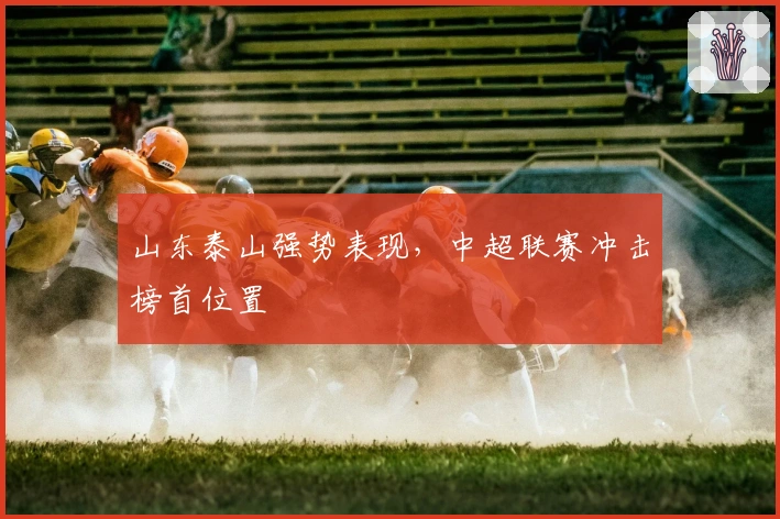 山东泰山强势表现，中超联赛冲击榜首位置