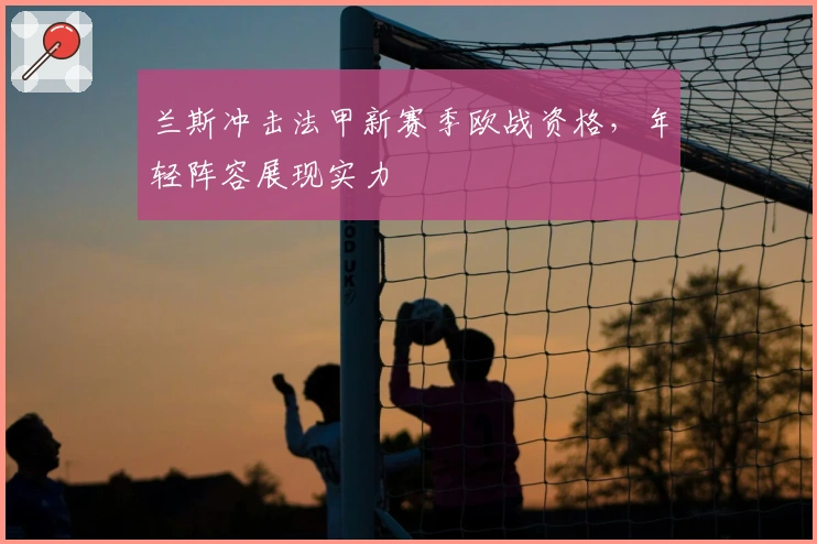 兰斯冲击法甲新赛季欧战资格，年轻阵容展现实力