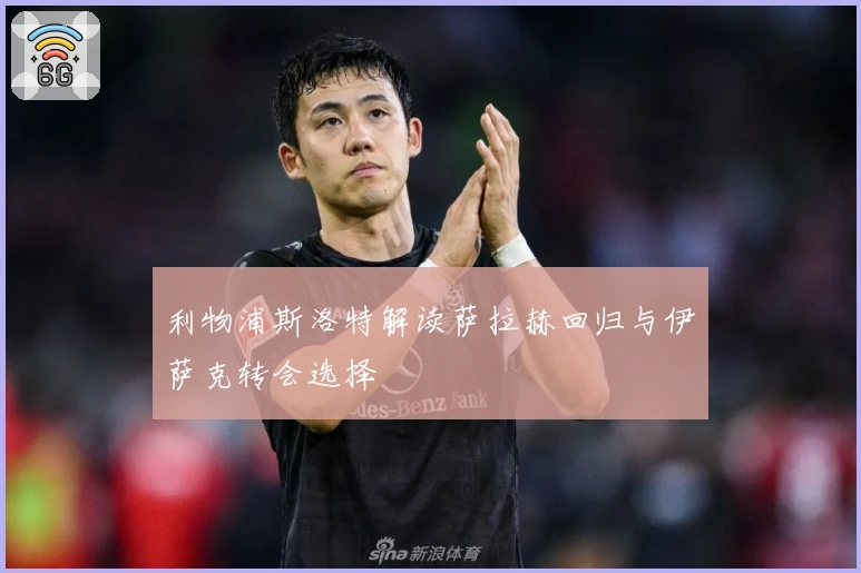 利物浦斯洛特解读萨拉赫回归与伊萨克转会选择