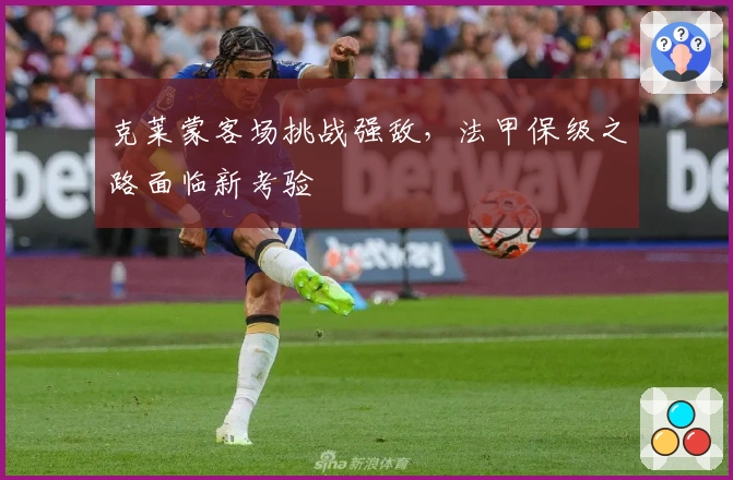 克莱蒙客场挑战强敌，法甲保级之路面临新考验