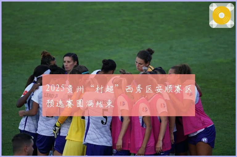 2025贵州“村超”西秀区安顺赛区预选赛圆满结束