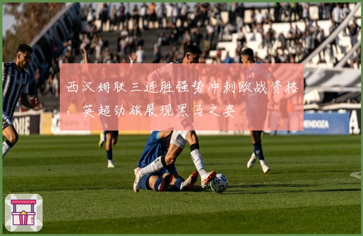 西汉姆联三连胜强势冲刺欧战资格，英超劲旅展现黑马之姿