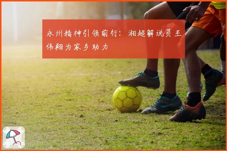 永州精神引领前行：湘超解说员王伟翔为家乡助力